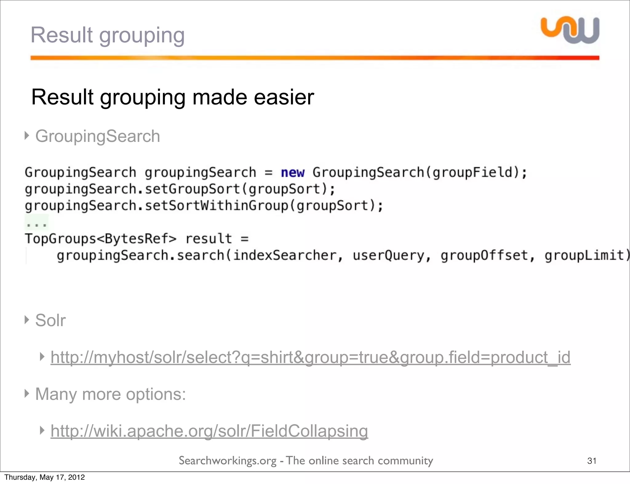 Result grouping

       Result grouping made easier
     ‣ GroupingSearch




     ‣ Solr

         ‣ http://myhost/solr/select?q=shirt&group=true&group.field=product_id

     ‣ Many more options:

         ‣ http://wiki.apache.org/solr/FieldCollapsing
                            Searchworkings.org - The online search community     31
Thursday, May 17, 2012
 