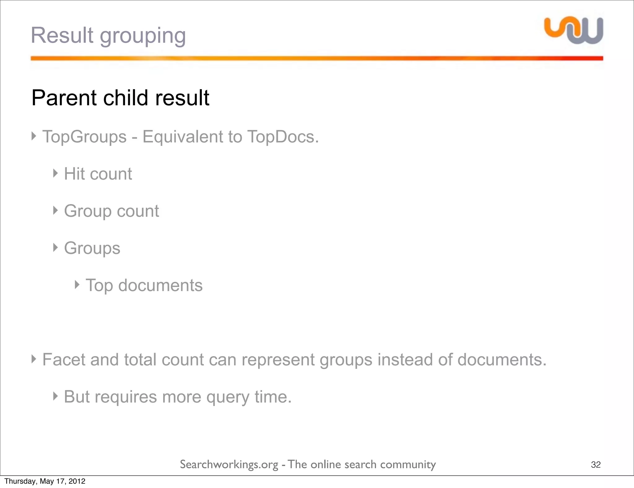 Result grouping

       Parent child result
      ‣ TopGroups - Equivalent to TopDocs.

            ‣ Hit count

            ‣ Group count

            ‣ Groups

                  ‣ Top documents



      ‣ Facet and total count can represent groups instead of documents.

            ‣ But requires more query time.


                              Searchworkings.org - The online search community   32
Thursday, May 17, 2012
 