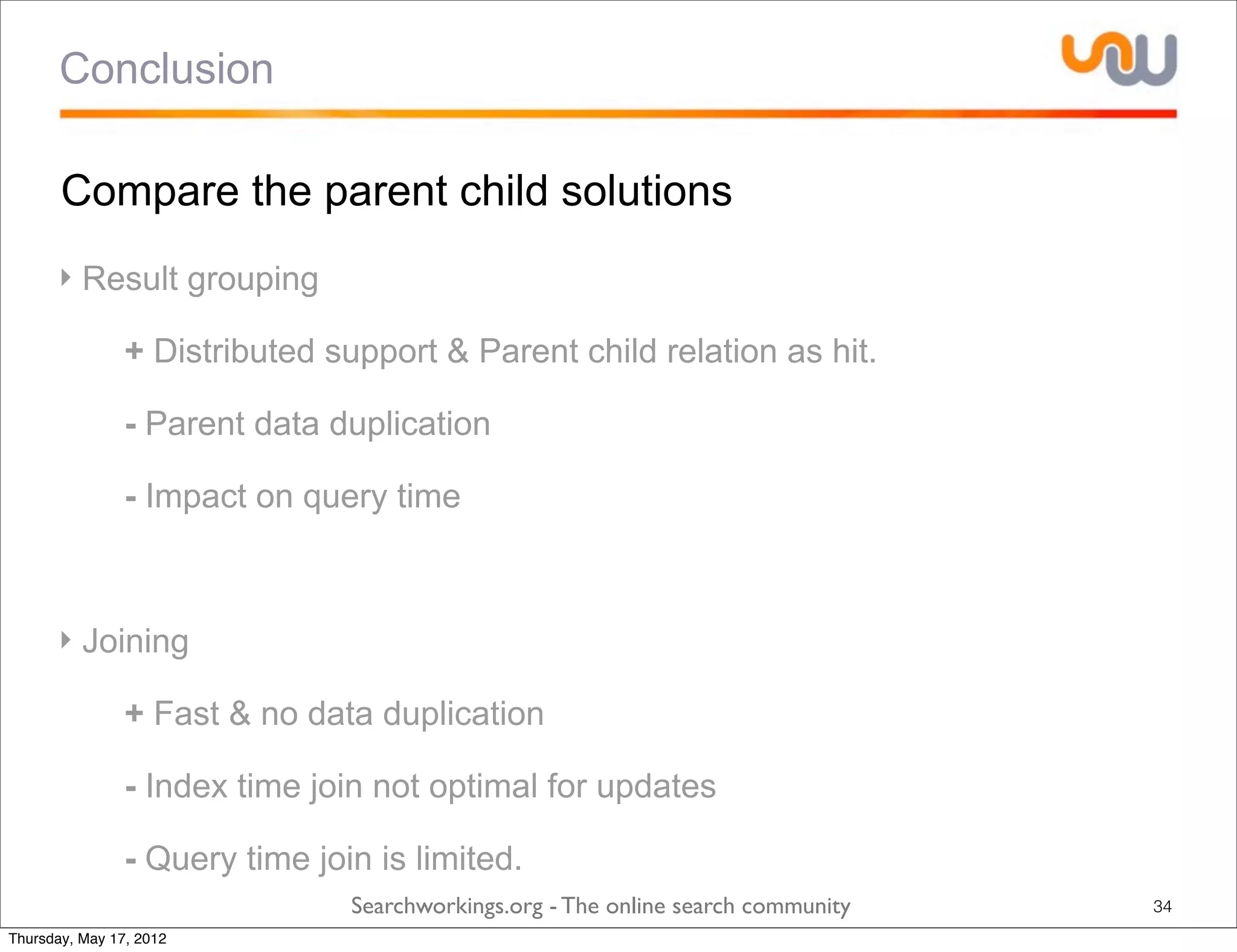 Conclusion

       Compare the parent child solutions
      ‣ Result grouping

            ‣ + Distributed support & Parent child relation as hit.

            ‣ - Parent data duplication

            ‣ - Impact on query time



      ‣ Joining

            ‣ + Fast & no data duplication

            ‣ - Index time join not optimal for updates

            ‣ - Query time join is limited.
                              Searchworkings.org - The online search community   34
Thursday, May 17, 2012
 