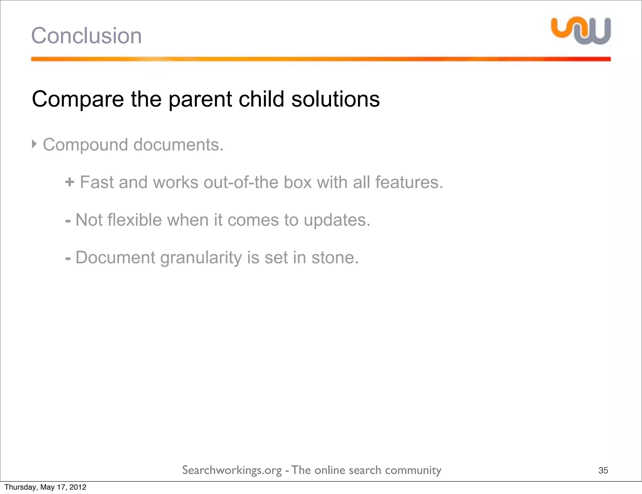 Conclusion

       Compare the parent child solutions
      ‣ Compound documents.

            ‣ + Fast and works out-of-the box with all features.

            ‣ - Not flexible when it comes to updates.

            ‣ - Document granularity is set in stone.




                             Searchworkings.org - The online search community   35
Thursday, May 17, 2012
 