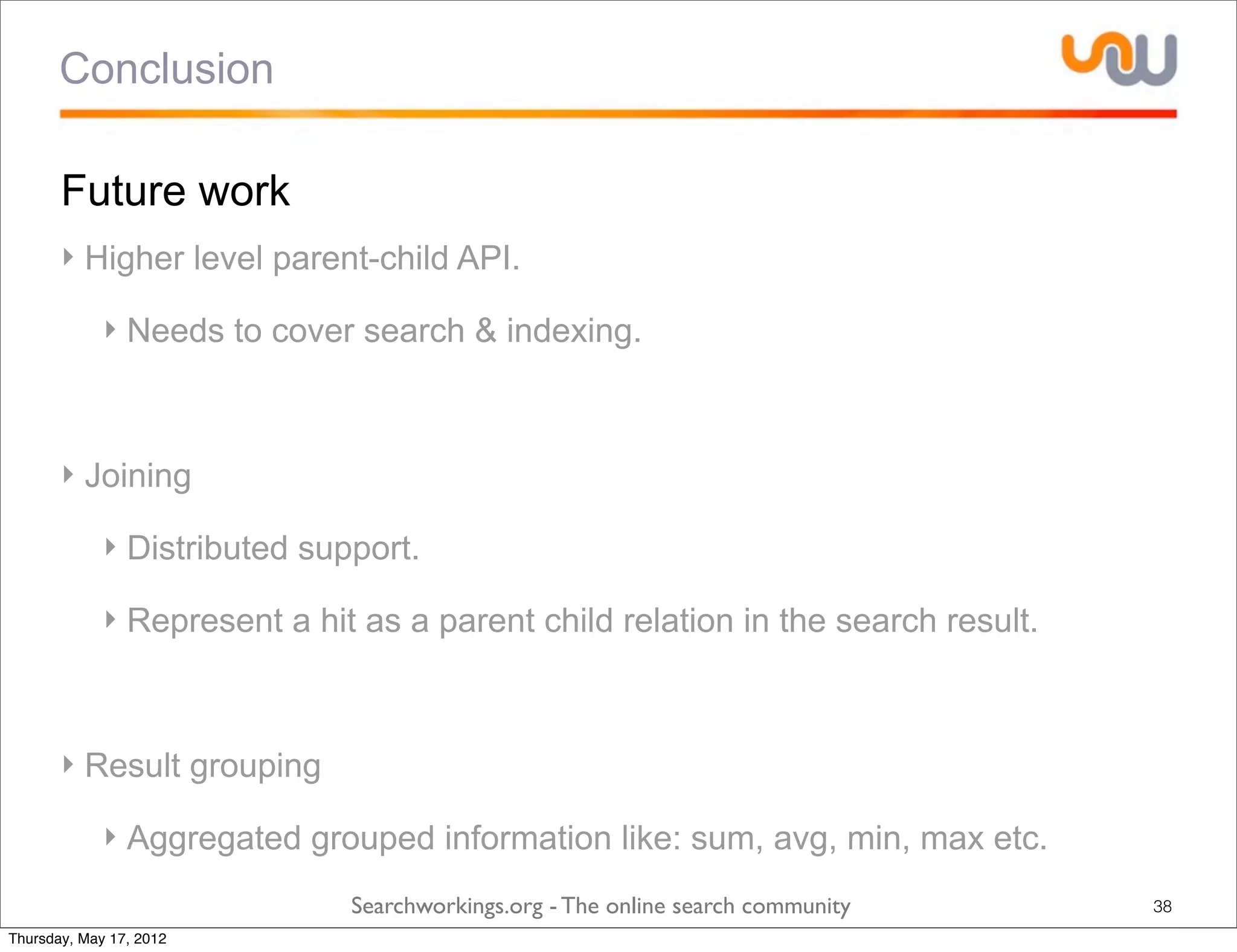 Conclusion

       Future work
       ‣ Higher level parent-child API.

             ‣ Needs to cover search & indexing.



       ‣ Joining

             ‣ Distributed support.

             ‣ Represent a hit as a parent child relation in the search result.



       ‣ Result grouping

             ‣ Aggregated grouped information like: sum, avg, min, max etc.
                              Searchworkings.org - The online search community    38
Thursday, May 17, 2012
 
