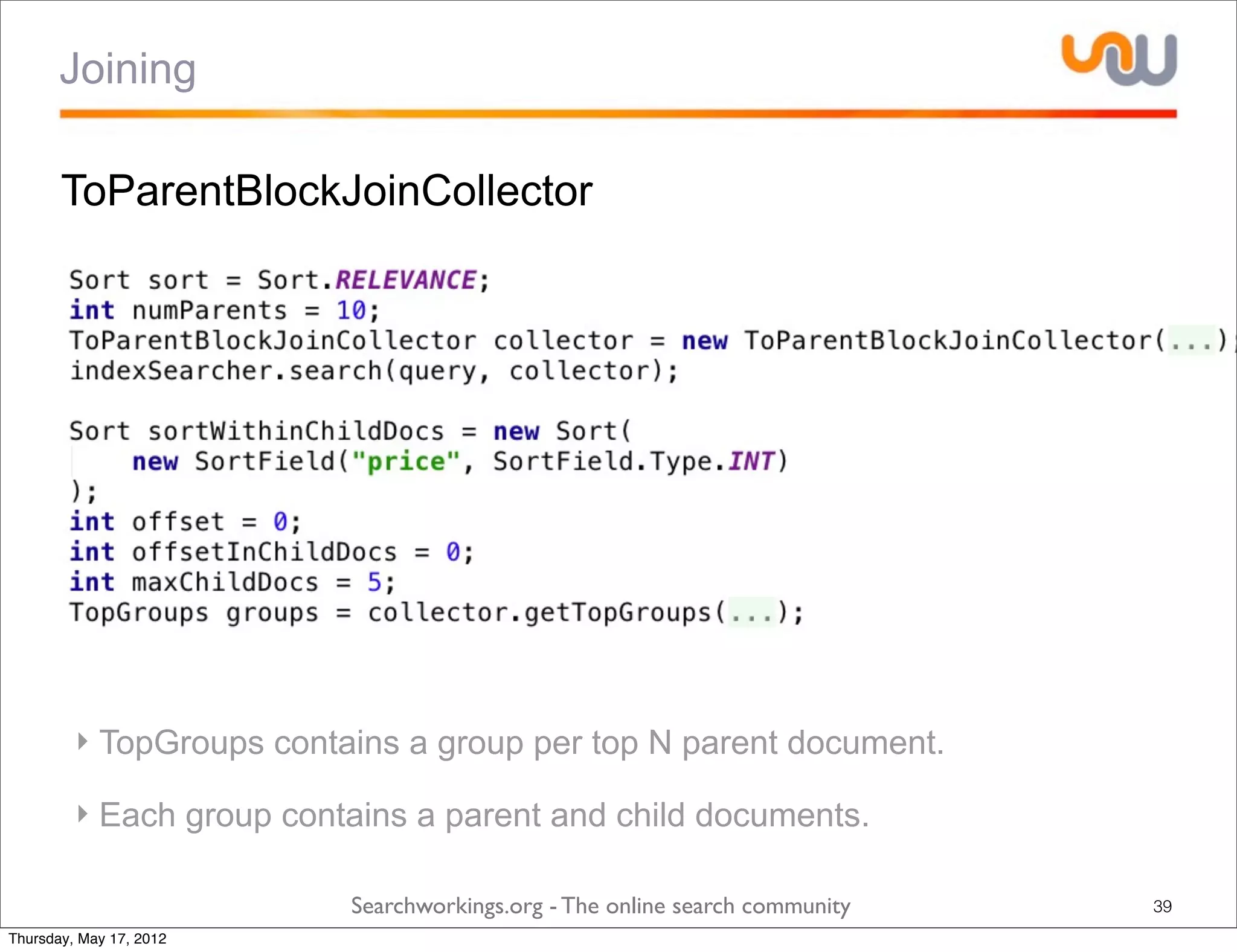 Joining

       ToParentBlockJoinCollector




         ‣ TopGroups contains a group per top N parent document.

         ‣ Each group contains a parent and child documents.

                          Searchworkings.org - The online search community   39
Thursday, May 17, 2012
 