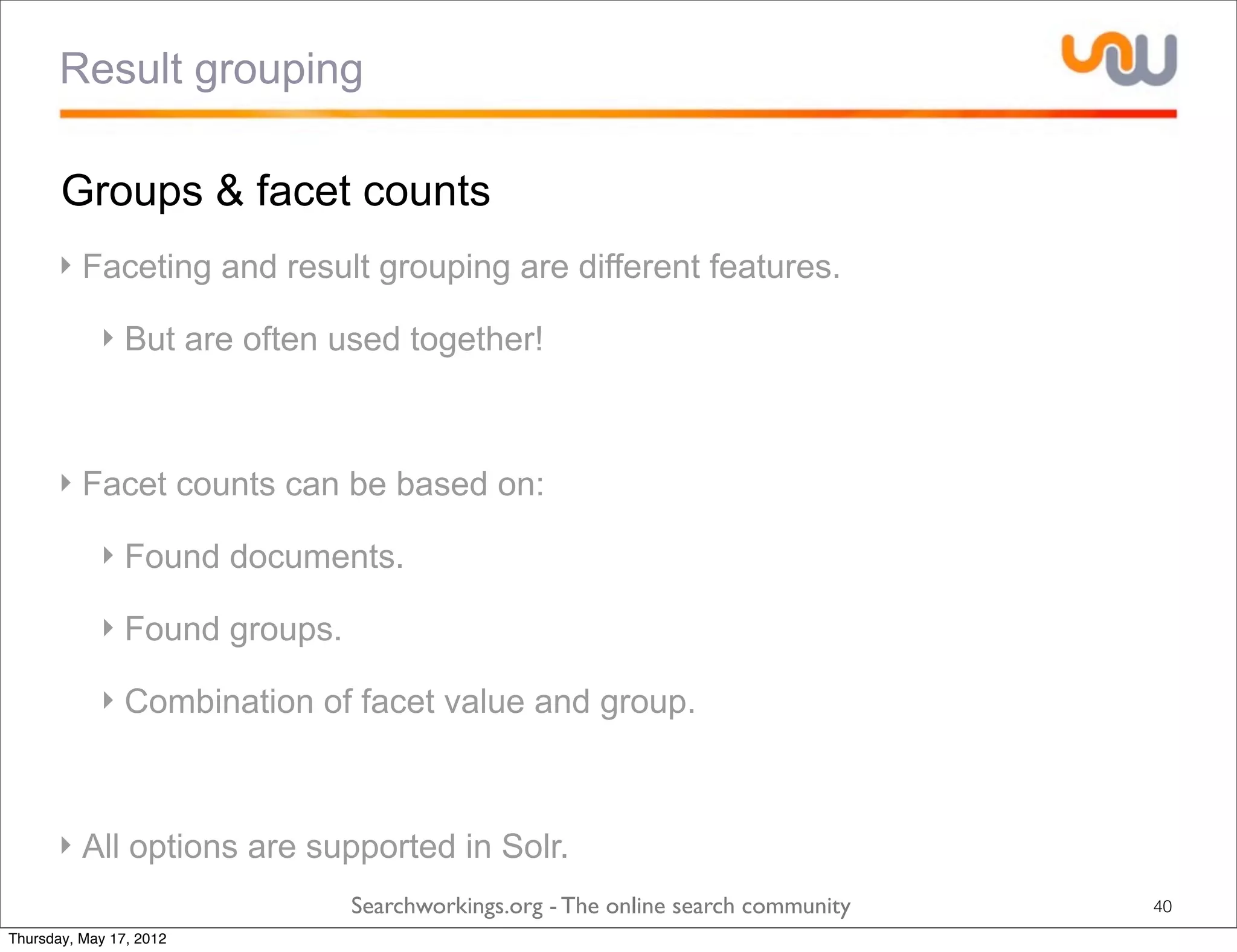 Result grouping

       Groups & facet counts
      ‣ Faceting and result grouping are different features.

            ‣ But are often used together!



      ‣ Facet counts can be based on:

            ‣ Found documents.

            ‣ Found groups.

            ‣ Combination of facet value and group.



      ‣ All options are supported in Solr.
                              Searchworkings.org - The online search community   40
Thursday, May 17, 2012
 