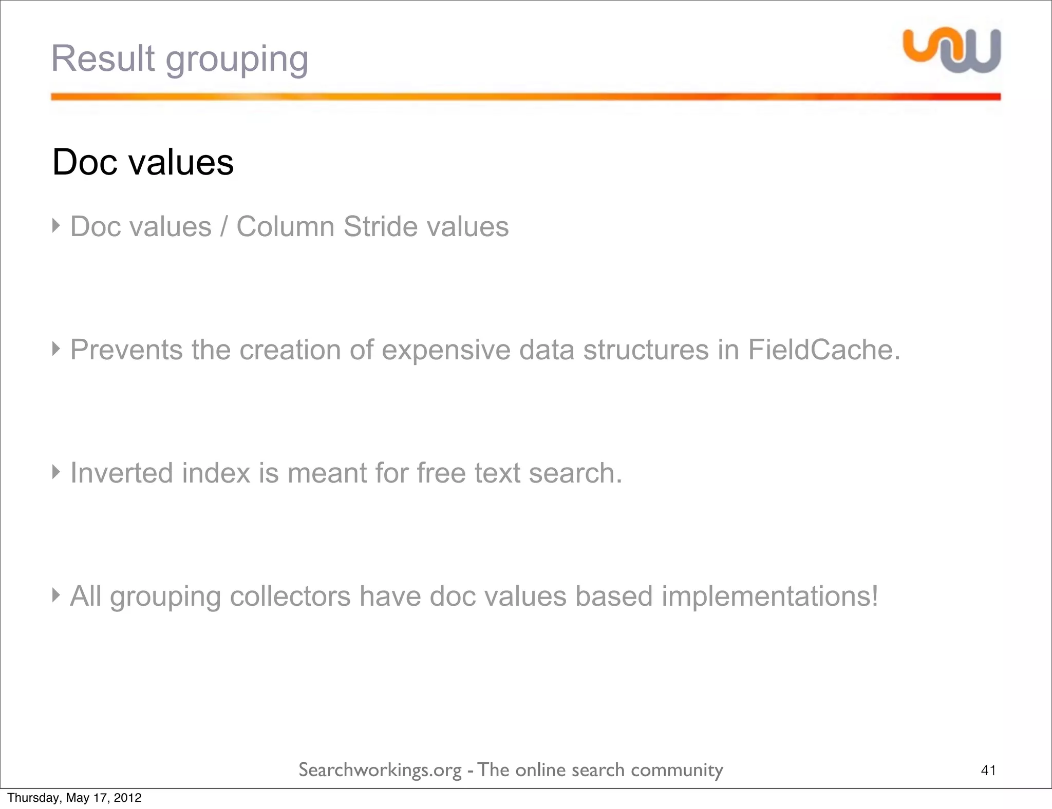 Result grouping

       Doc values
      ‣ Doc values / Column Stride values



      ‣ Prevents the creation of expensive data structures in FieldCache.



      ‣ Inverted index is meant for free text search.



      ‣ All grouping collectors have doc values based implementations!




                          Searchworkings.org - The online search community   41
Thursday, May 17, 2012
 