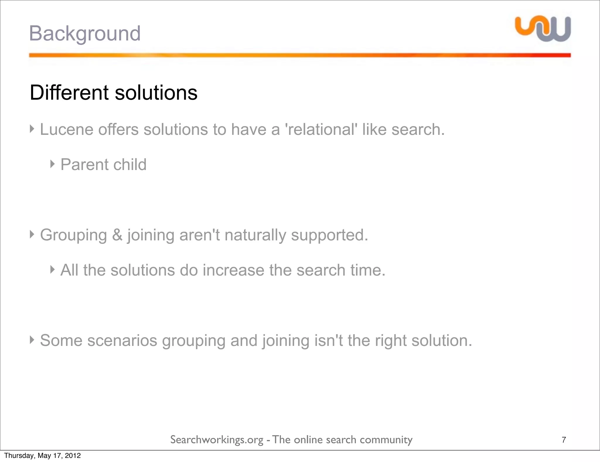 Background

       Different solutions
      ‣ Lucene offers solutions to have a 'relational' like search.

            ‣ Parent child



      ‣ Grouping & joining aren't naturally supported.

            ‣ All the solutions do increase the search time.



      ‣ Some scenarios grouping and joining isn't the right solution.




                             Searchworkings.org - The online search community   7
Thursday, May 17, 2012
 