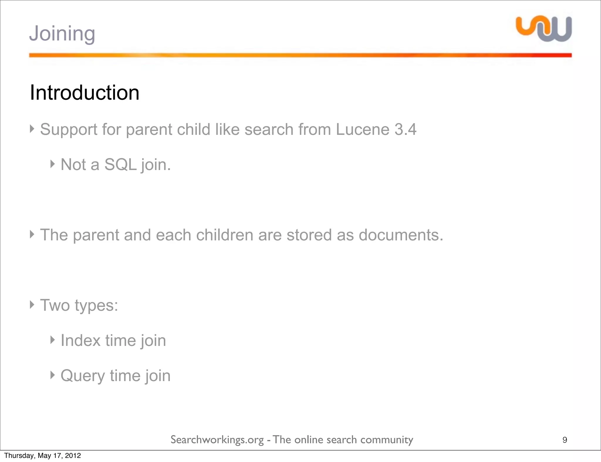 Joining

       Introduction
      ‣ Support for parent child like search from Lucene 3.4

            ‣ Not a SQL join.



      ‣ The parent and each children are stored as documents.



      ‣ Two types:

            ‣ Index time join

            ‣ Query time join


                                Searchworkings.org - The online search community   9
Thursday, May 17, 2012
 