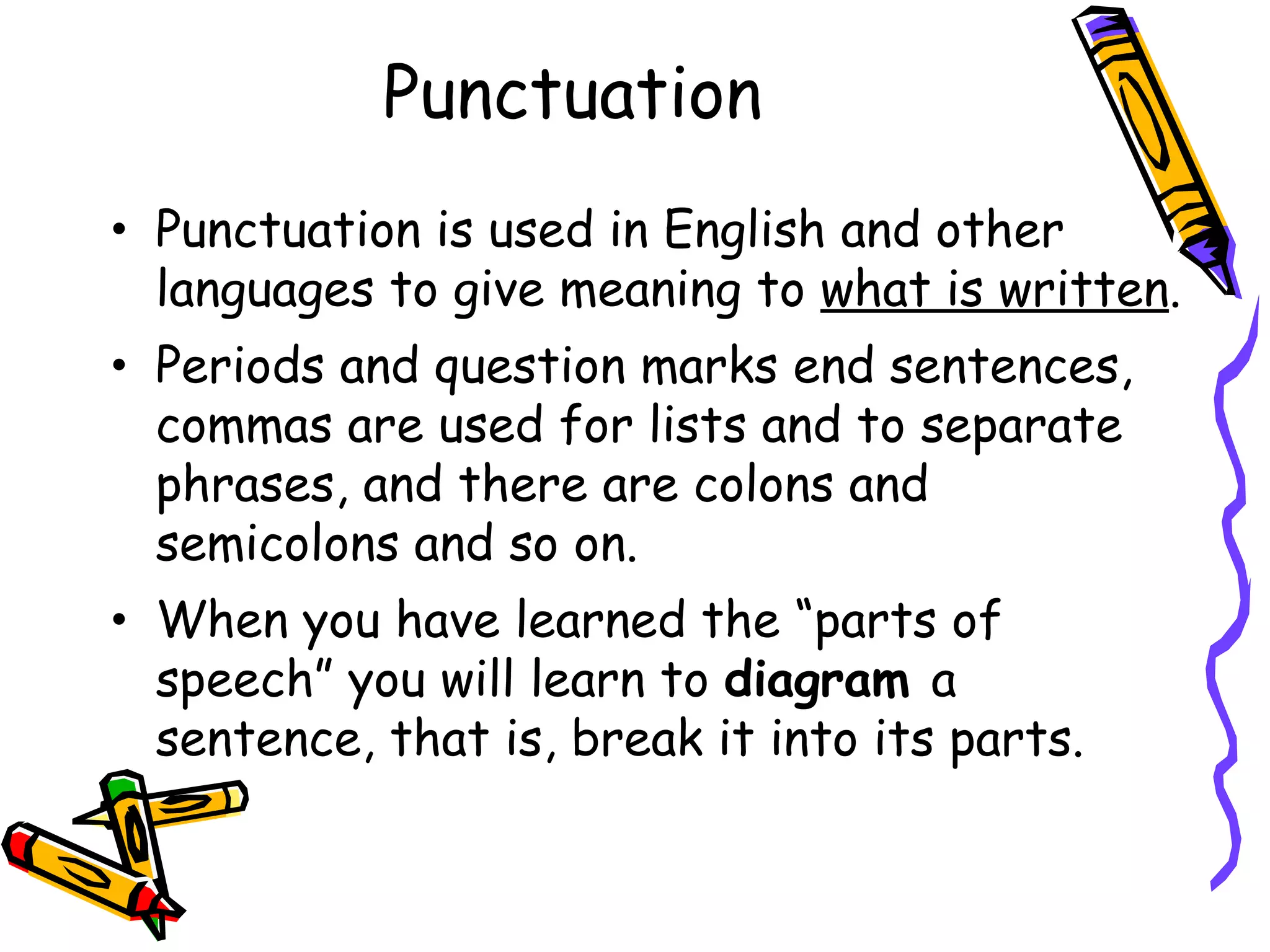 Punctuation Punctuation is used in English and other languages to give meaning to  what is written . Periods and question marks end sentences, commas are used for lists and to separate phrases, and there are colons and semicolons and so on. When you have learned the “parts of speech” you will learn to  diagram  a sentence, that is, break it into its parts. 