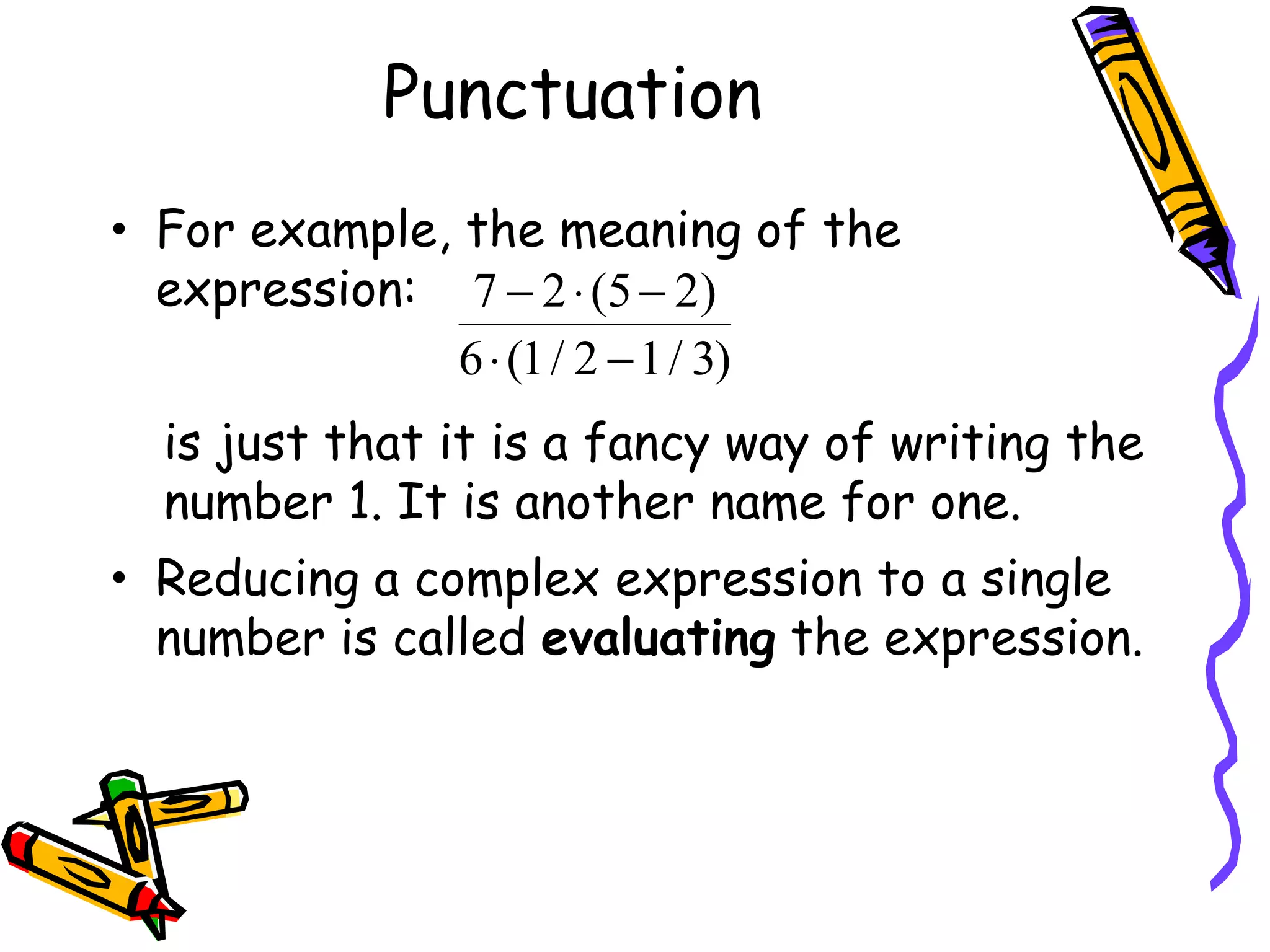 Punctuation For example, the meaning of the expression: is just that it is a fancy way of writing the number 1. It is another name for one. Reducing a complex expression to a single number is called  evaluating  the expression. 