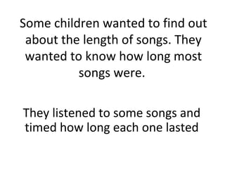 Some children wanted to find out
about the length of songs. They
wanted to know how long most
songs were.
They listened to some songs and
timed how long each one lasted
 