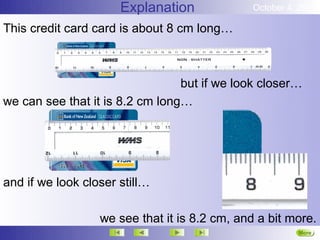Explanation             October 4, 2012

This credit card card is about 8 cm long…



                                 but if we look closer…
we can see that it is 8.2 cm long…




and if we look closer still…

                  we see that it is 8.2 cm, and a bit more.
                                                        More
                                                        Next
 