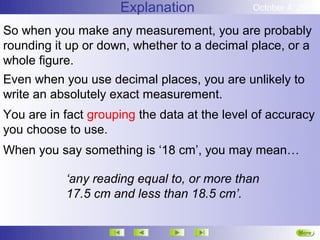 Explanation              October 4, 2012

So when you make any measurement, you are probably
rounding it up or down, whether to a decimal place, or a
whole figure.
Even when you use decimal places, you are unlikely to
write an absolutely exact measurement.
You are in fact grouping the data at the level of accuracy
you choose to use.
When you say something is ‘18 cm’, you may mean…

           ‘any reading equal to, or more than
           17.5 cm and less than 18.5 cm’.

                                                        More
                                                        Next
 