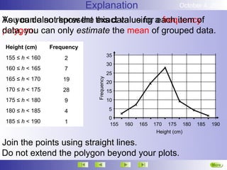Explanation                             October 4, 2012

As you do not know the exact value for each item of
You can also represent this data using a frequency
data, you
polygon. can only estimate the mean of grouped data.
Height (cm)     Frequency
                                          35
155 ≤ h < 160       2
                                          30
160 ≤ h < 165       7
                                          25
165 ≤ h < 170       19


                              Frequency
                                          20
170 ≤ h < 175       28                    15
175 ≤ h < 180       9                     10

180 ≤ h < 185       4                     5
                                          0
185 ≤ h < 190       1                     155   160   165   170 175 180    185   190
                                                             Height (cm)

Join the points using straight lines.
Do not extend the polygon beyond your plots.
                                                                                 More
 