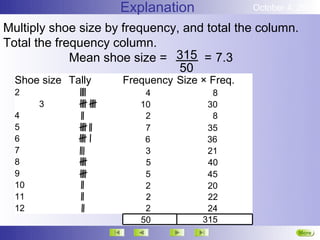 Explanation              October 4, 2012

Multiply shoe size by frequency, and total the column.
Total the frequency column.
             Mean shoe size = 315 = 7.3
                                50
  Shoe size Tally    Frequency Size × Freq.
  2                       4           8
       3                 10          30
  4                       2           8
  5                       7          35
  6                       6          36
  7                       3          21
  8                       5          40
  9                       5          45
  10                      2          20
  11                      2          22
  12                      2          24
                         50         315
                                                         More
                                                         Next
 