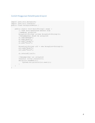 4
Contoh Penggunaan RetailAll pada ArrayList
import java.util.ArrayList;
import java.util.Iterator;
public class ArrayListRetain {
public static void main(String[] args) {
// TODO Auto-generated method stub
//membuat arraylist
ArrayList<String> al=new ArrayList<String>();
//menambahkan objek ke arraylist
al.add("Ahmad");
al.add("Budi");
al.add("Cecep");
al.add("Dora");
ArrayList<String> al2 = new ArrayList<String>();
al2.add("Endo");
al2.add("Dora");
al.retainAll(al2);
//menampilkan isi arrayList
Iterator itr=al.iterator();
while(itr.hasNext()){
System.out.println(itr.next());
}
}
}
 