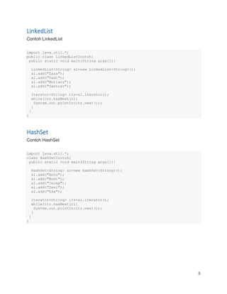 5
LinkedList
Contoh LinkedList
import java.util.*;
public class LinkedListContoh{
public static void main(String args[]){
LinkedList<String> al=new LinkedList<String>();
al.add("Zaza");
al.add("Yadi");
al.add("Mutiara");
al.add("Santoso");
Iterator<String> itr=al.iterator();
while(itr.hasNext()){
System.out.println(itr.next());
}
}
}
HashSet
Contoh HashSet
import java.util.*;
class HashSetContoh{
public static void main(String args[]){
HashSet<String> al=new HashSet<String>();
al.add("Anto");
al.add("Budi");
al.add("Cecep");
al.add("Dani");
al.add("Eka");
Iterator<String> itr=al.iterator();
while(itr.hasNext()){
System.out.println(itr.next());
}
}
}
 