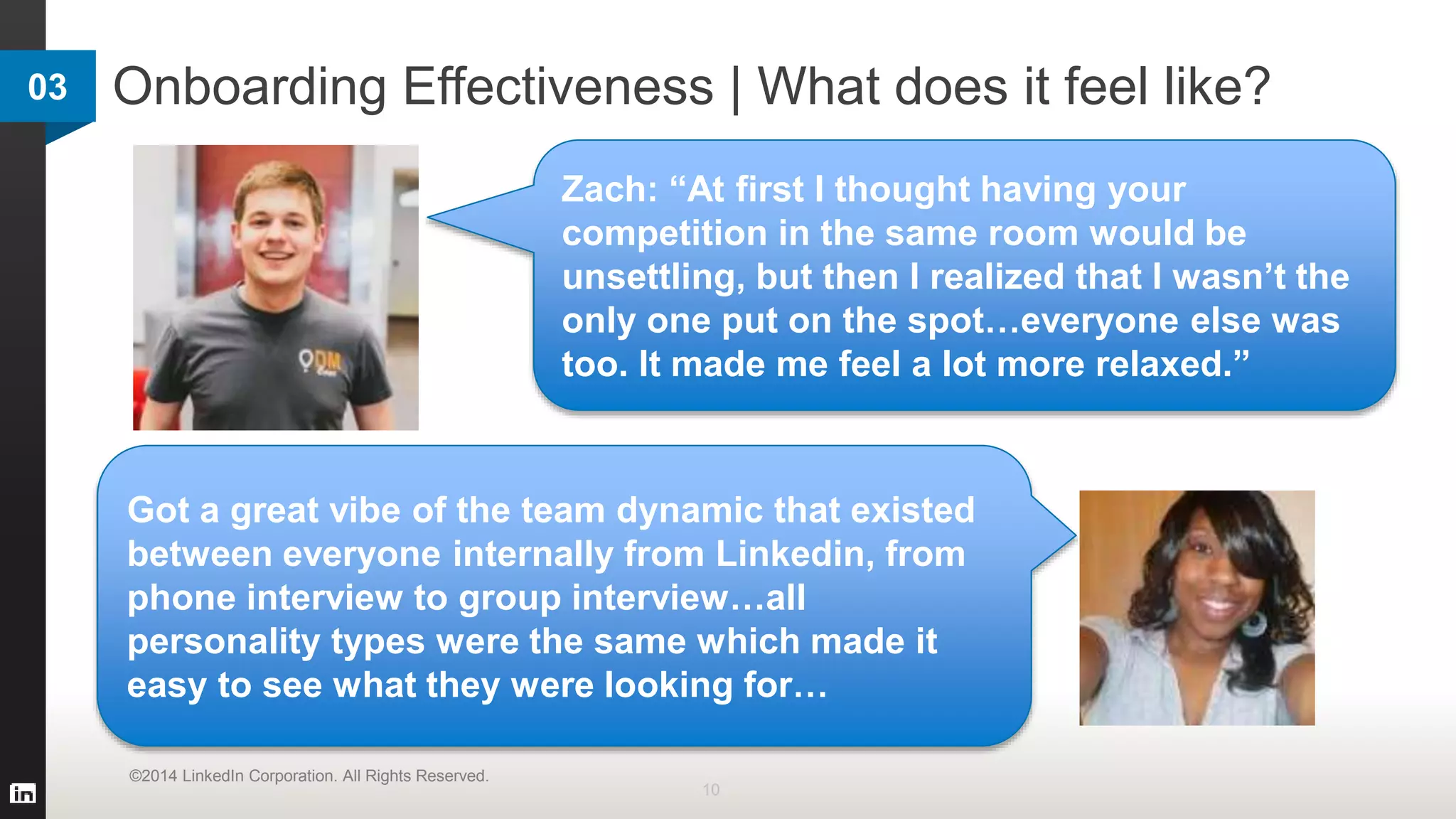 Onboarding Effectiveness | What does it feel like?
10
©2014 LinkedIn Corporation. All Rights Reserved.
Zach: “At first I thought having your
competition in the same room would be
unsettling, but then I realized that I wasn’t the
only one put on the spot…everyone else was
too. It made me feel a lot more relaxed.”
Got a great vibe of the team dynamic that existed
between everyone internally from Linkedin, from
phone interview to group interview…all
personality types were the same which made it
easy to see what they were looking for…
03
 