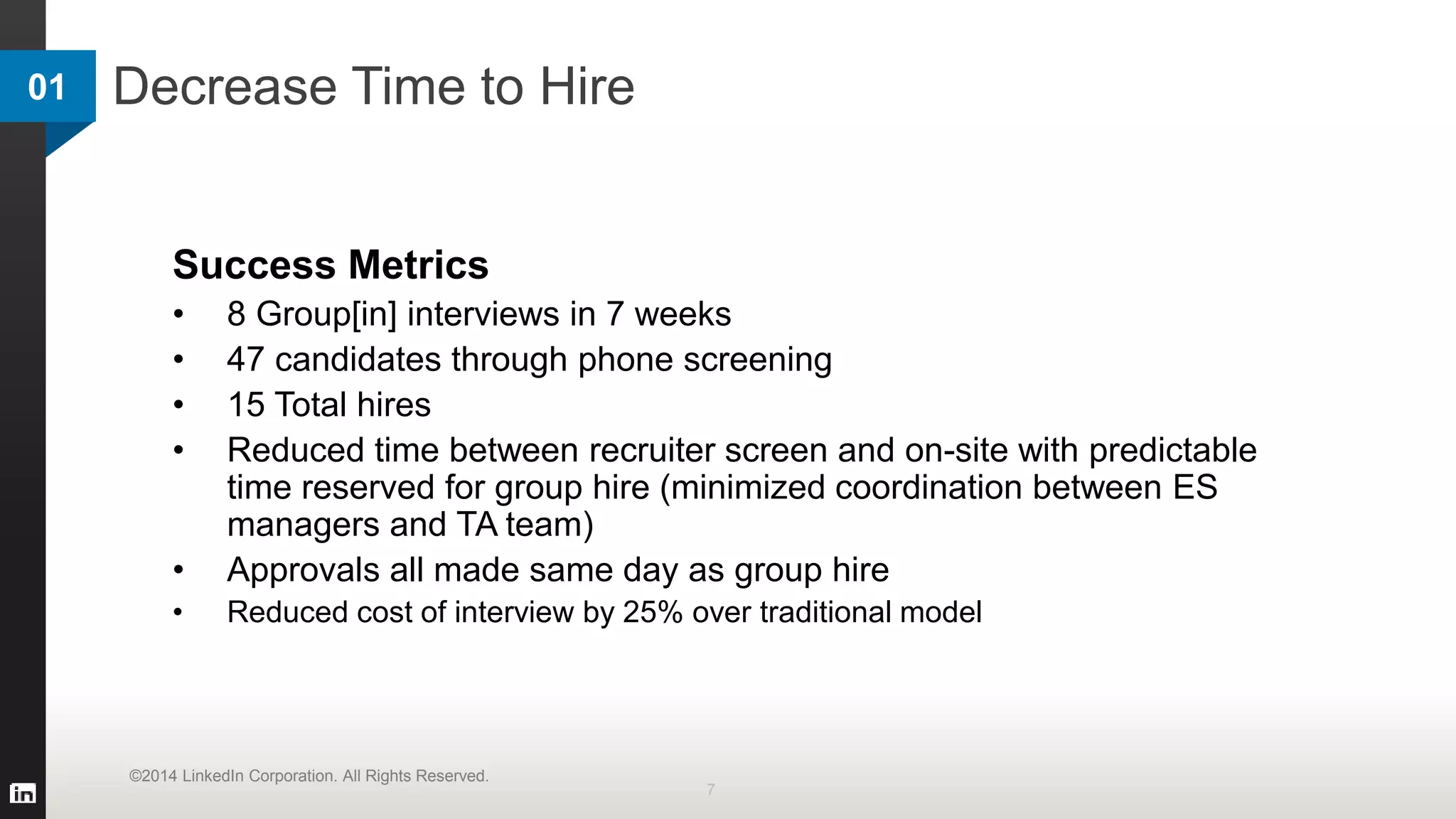 Decrease Time to Hire01
7
©2014 LinkedIn Corporation. All Rights Reserved.
Success Metrics
• 8 Group[in] interviews in 7 weeks
• 47 candidates through phone screening
• 15 Total hires
• Reduced time between recruiter screen and on-site with predictable
time reserved for group hire (minimized coordination between ES
managers and TA team)
• Approvals all made same day as group hire
• Reduced cost of interview by 25% over traditional model
 