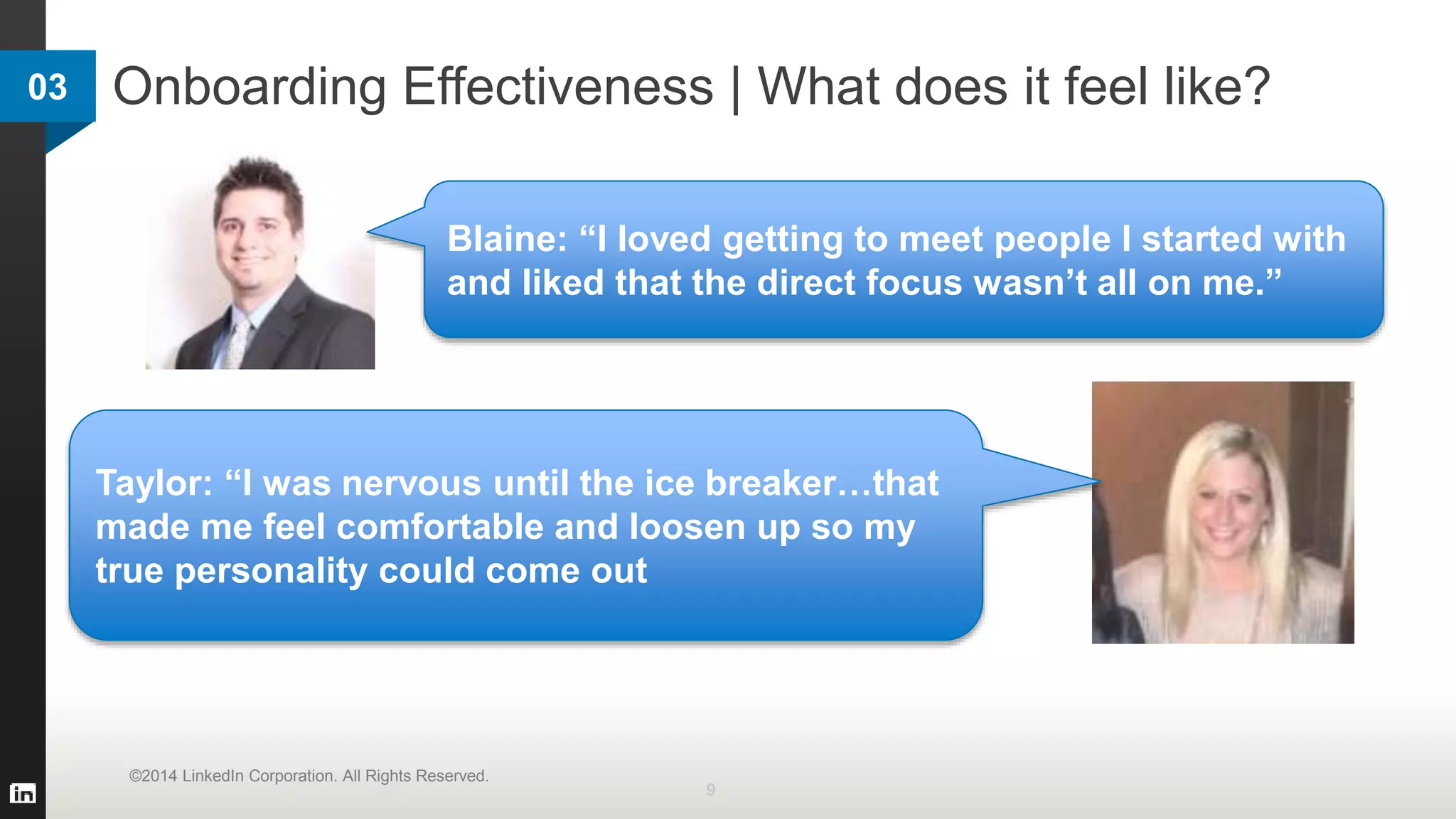 Onboarding Effectiveness | What does it feel like?
9
©2014 LinkedIn Corporation. All Rights Reserved.
Taylor: “I was nervous until the ice breaker…that
made me feel comfortable and loosen up so my
true personality could come out
Blaine: “I loved getting to meet people I started with
and liked that the direct focus wasn’t all on me.”
03
 