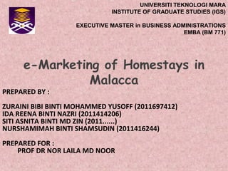 UNIVERSITI TEKNOLOGI MARA
INSTITUTE OF GRADUATE STUDIES (IGS)
EXECUTIVE MASTER in BUSINESS ADMINISTRATIONS
EMBA (BM 771)

e-Marketing of Homestays in
Malacca

PREPARED BY :

ZURAINI BIBI BINTI MOHAMMED YUSOFF (2011697412)
IDA REENA BINTI NAZRI (2011414206)
SITI ASNITA BINTI MD ZIN (2011......)
NURSHAMIMAH BINTI SHAMSUDIN (2011416244)
PREPARED FOR :
PROF DR NOR LAILA MD NOOR

 