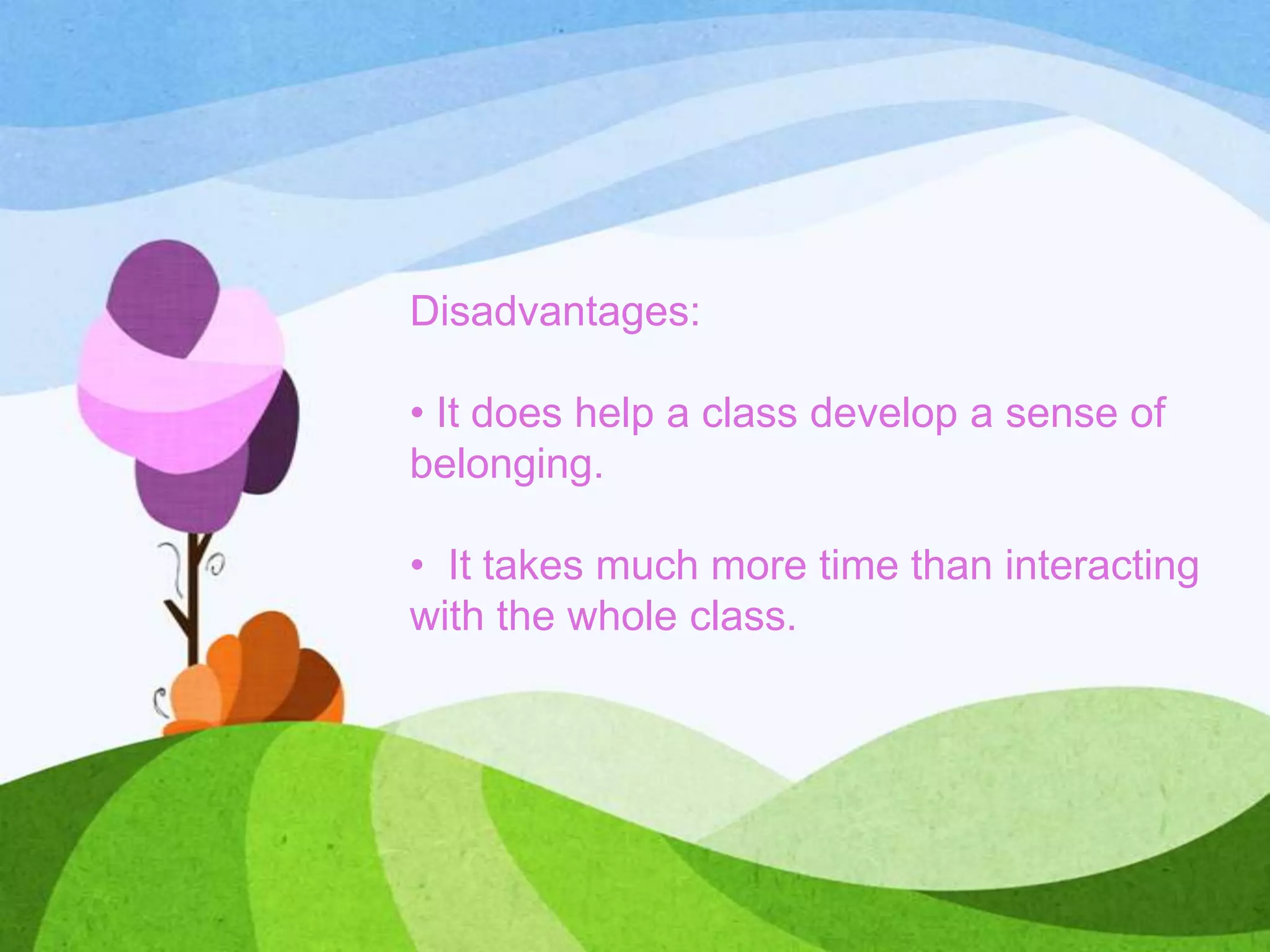 Disadvantages:
• It does help a class develop a sense of
belonging.
• It takes much more time than interacting
with the whole class.
 