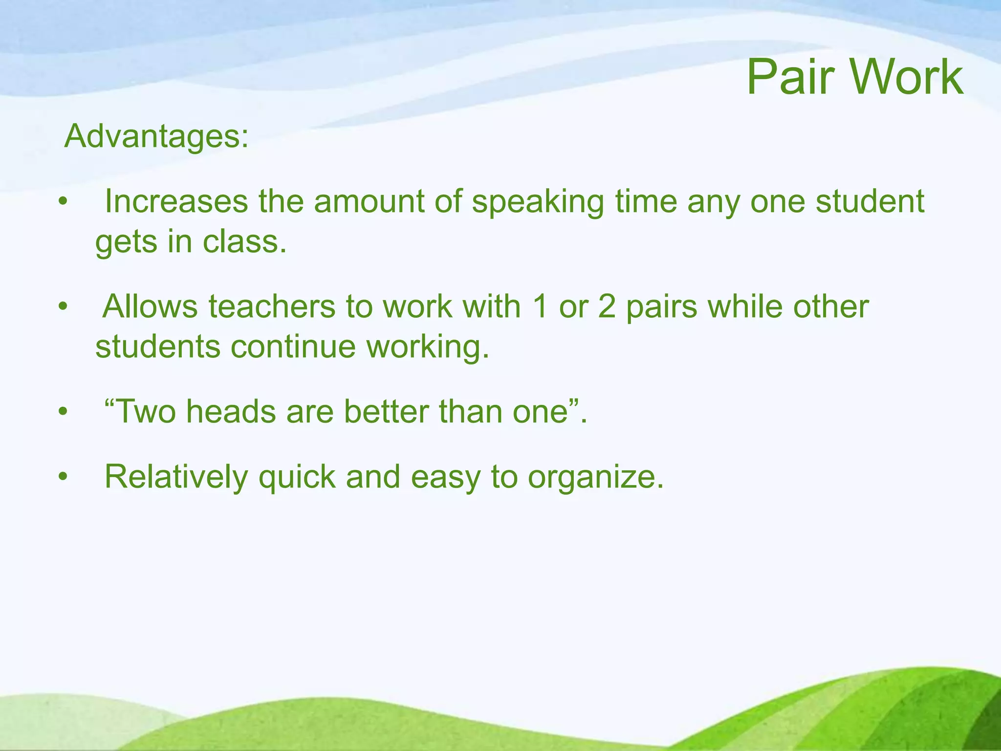 Pair Work
Advantages:
• Increases the amount of speaking time any one student
gets in class.
• Allows teachers to work with 1 or 2 pairs while other
students continue working.
• “Two heads are better than one”.
• Relatively quick and easy to organize.
 