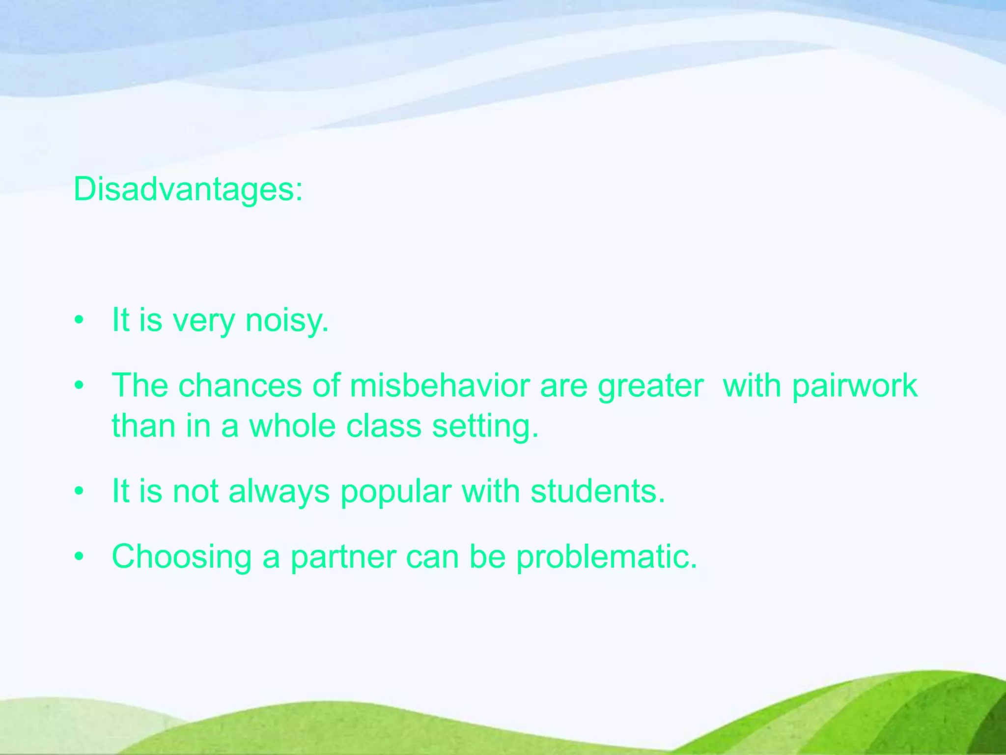 Disadvantages:
• It is very noisy.
• The chances of misbehavior are greater with pairwork
than in a whole class setting.
• It is not always popular with students.
• Choosing a partner can be problematic.
 