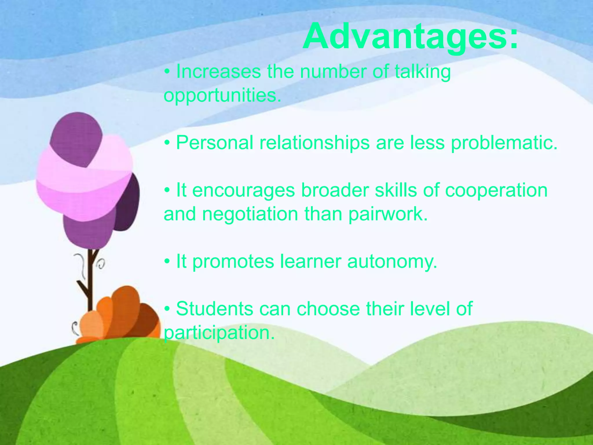 Advantages:
• Increases the number of talking
opportunities.
• Personal relationships are less problematic.
• It encourages broader skills of cooperation
and negotiation than pairwork.
• It promotes learner autonomy.
• Students can choose their level of
participation.
 