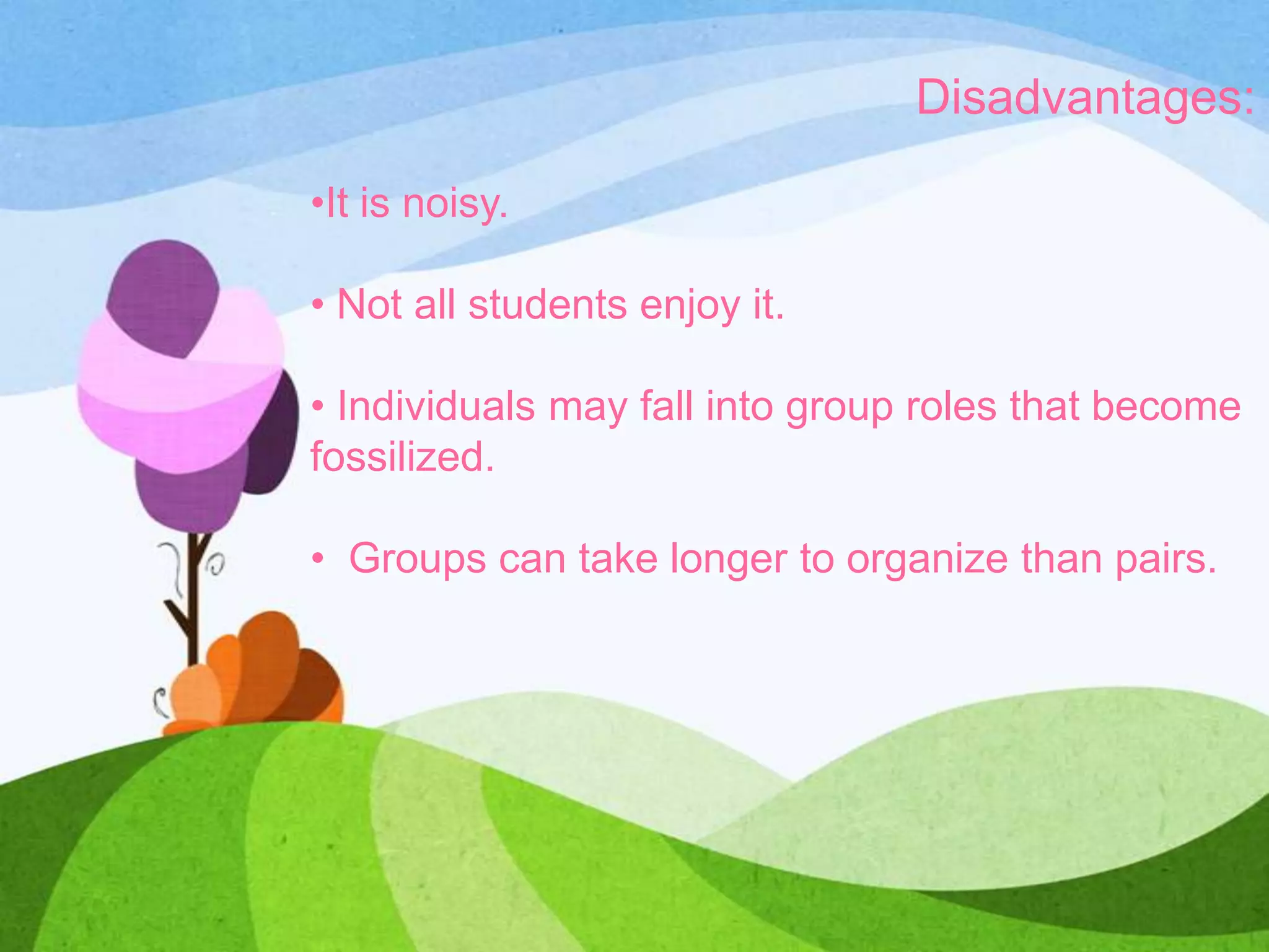 Disadvantages:
•It is noisy.
• Not all students enjoy it.
• Individuals may fall into group roles that become
fossilized.
• Groups can take longer to organize than pairs.
 