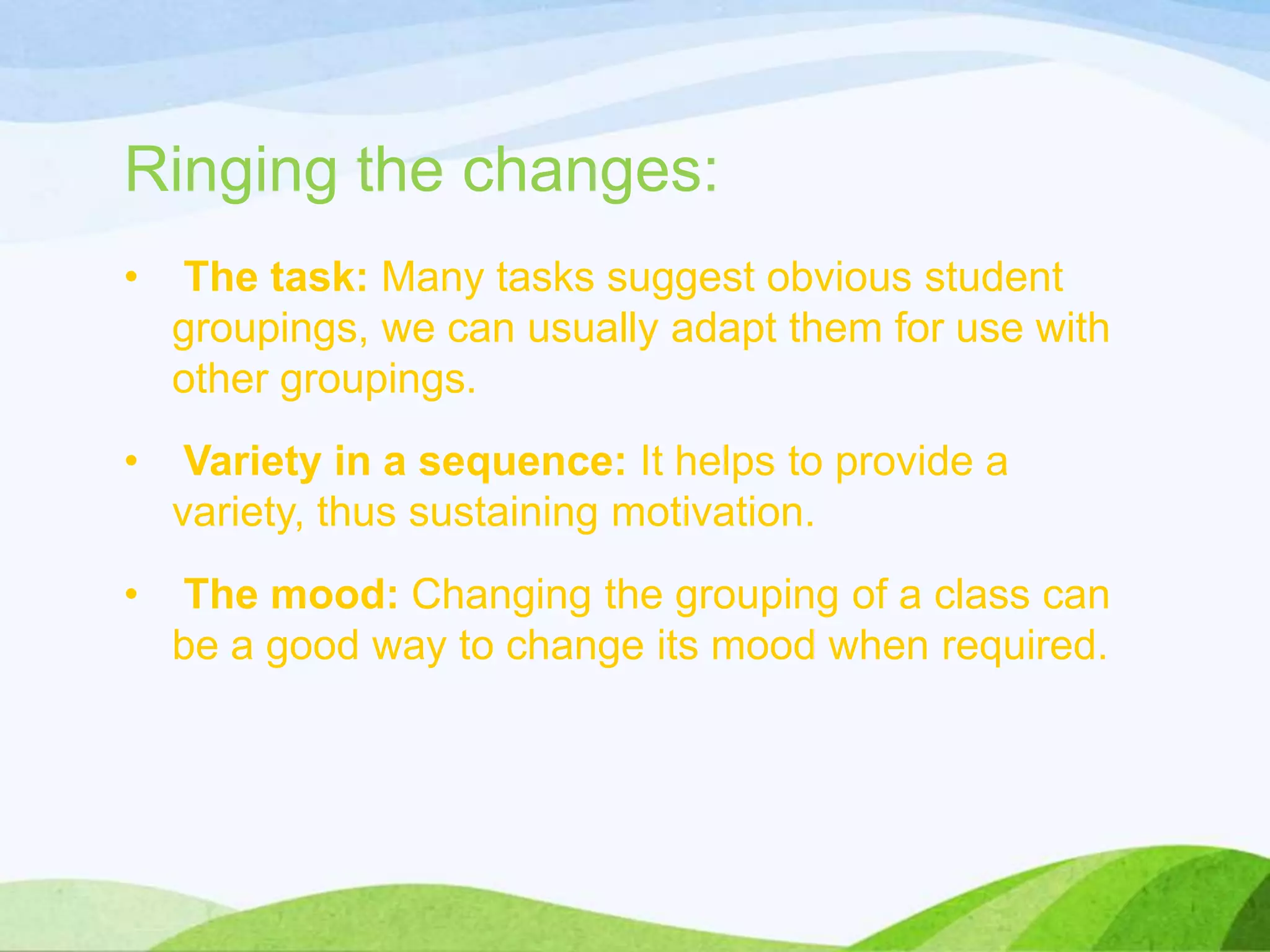 Ringing the changes:
• The task: Many tasks suggest obvious student
groupings, we can usually adapt them for use with
other groupings.
• Variety in a sequence: It helps to provide a
variety, thus sustaining motivation.
• The mood: Changing the grouping of a class can
be a good way to change its mood when required.
 