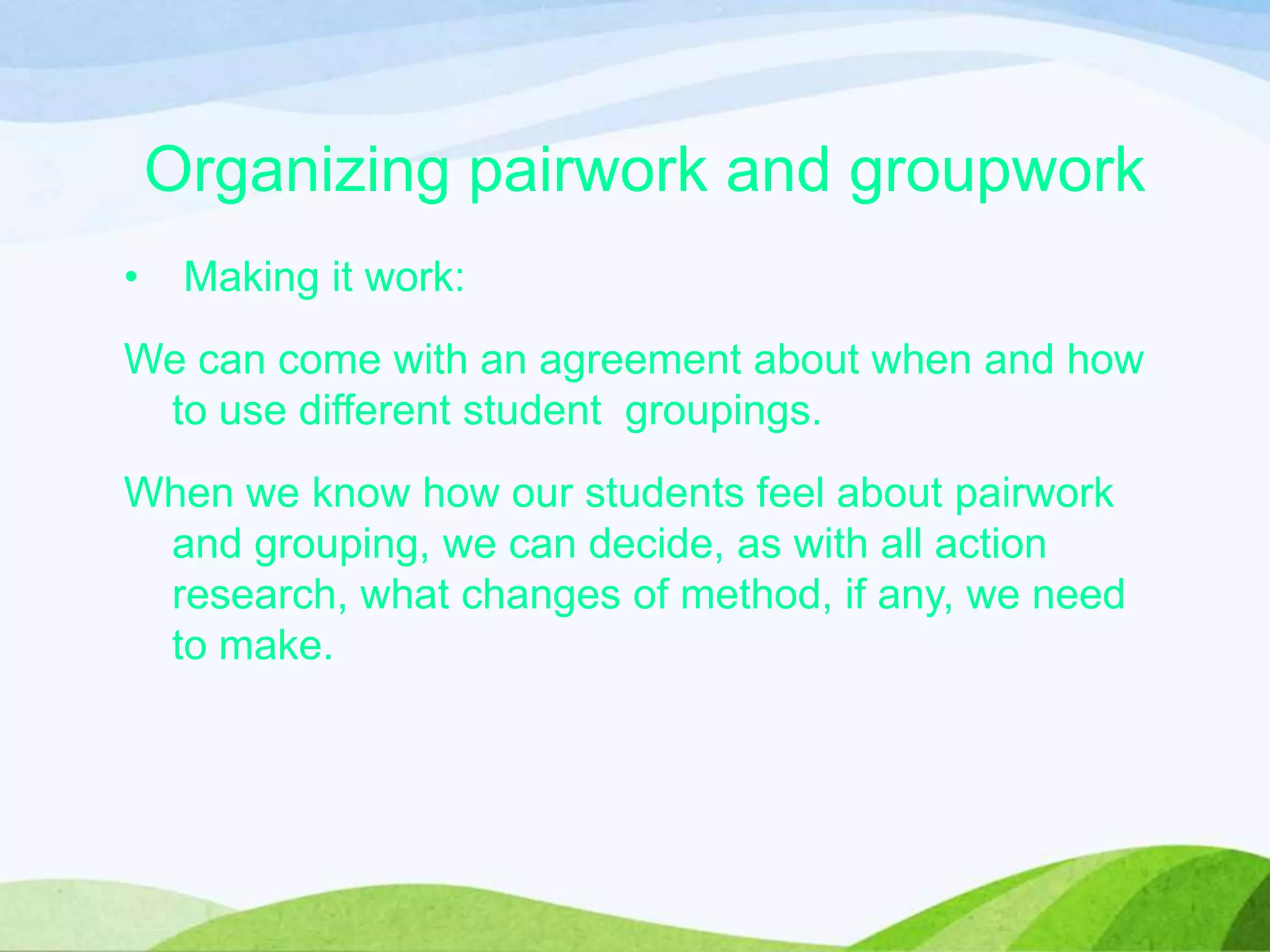 Organizing pairwork and groupwork
• Making it work:
We can come with an agreement about when and how
to use different student groupings.
When we know how our students feel about pairwork
and grouping, we can decide, as with all action
research, what changes of method, if any, we need
to make.
 
