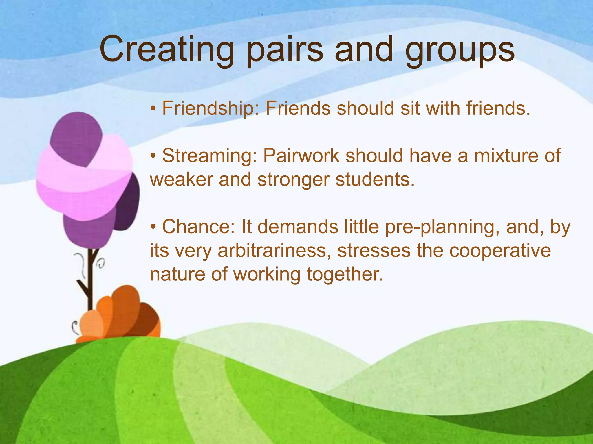 Creating pairs and groups
• Friendship: Friends should sit with friends.
• Streaming: Pairwork should have a mixture of
weaker and stronger students.
• Chance: It demands little pre-planning, and, by
its very arbitrariness, stresses the cooperative
nature of working together.
 