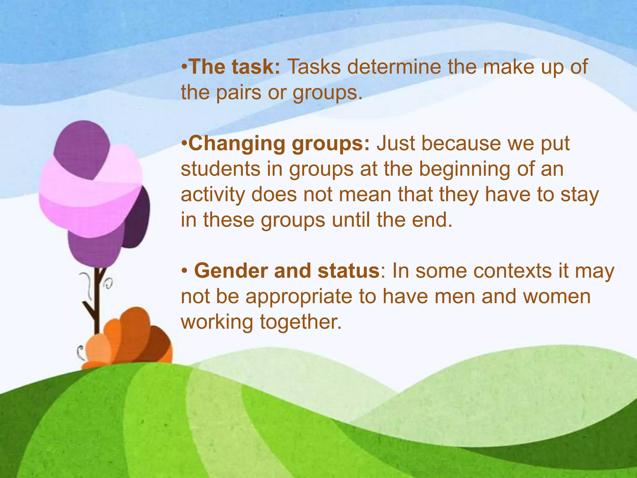 •The task: Tasks determine the make up of
the pairs or groups.
•Changing groups: Just because we put
students in groups at the beginning of an
activity does not mean that they have to stay
in these groups until the end.
• Gender and status: In some contexts it may
not be appropriate to have men and women
working together.
 