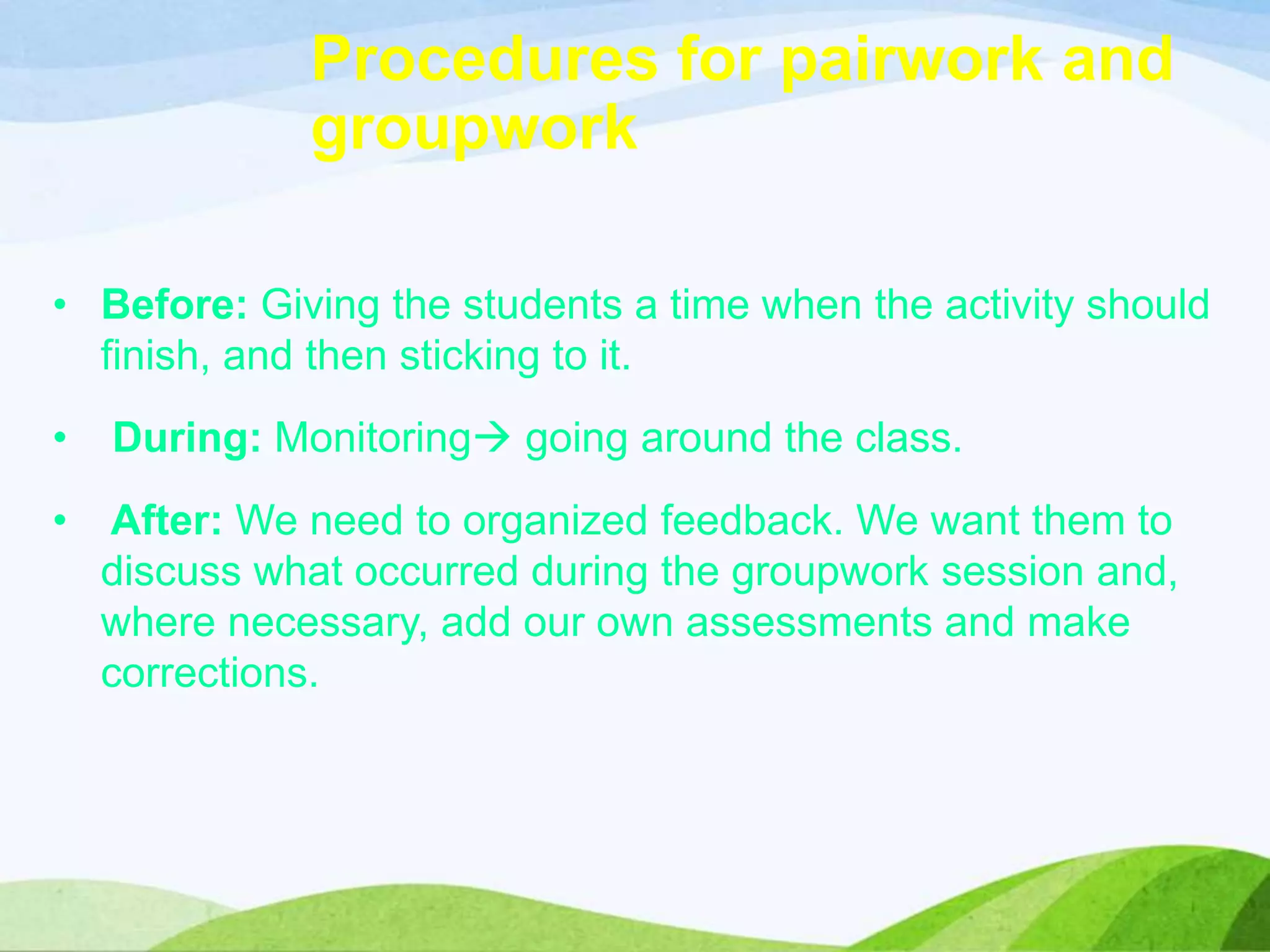 Procedures for pairwork and
groupwork
• Before: Giving the students a time when the activity should
finish, and then sticking to it.
• During: Monitoring going around the class.
• After: We need to organized feedback. We want them to
discuss what occurred during the groupwork session and,
where necessary, add our own assessments and make
corrections.
 