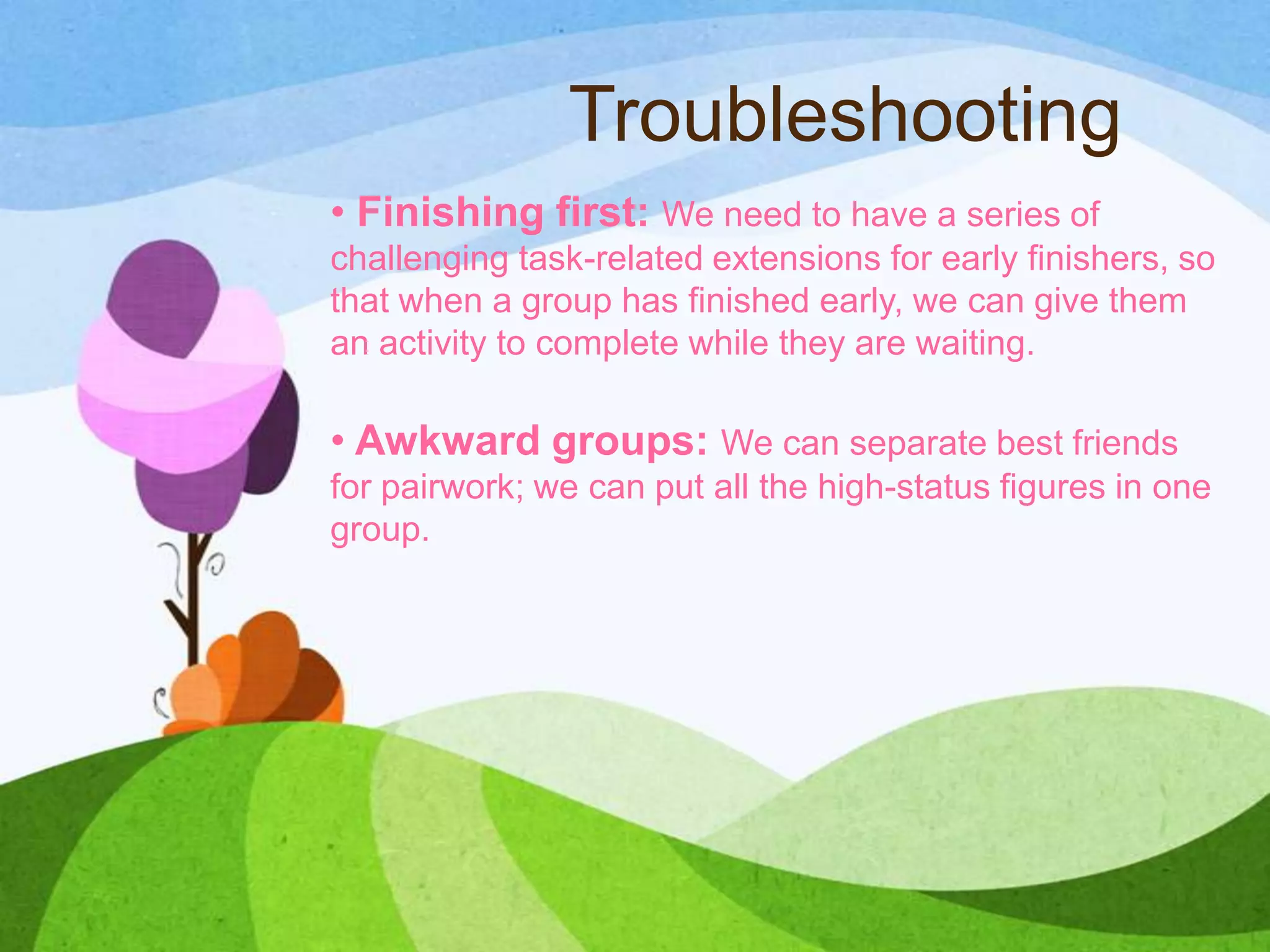 Troubleshooting
• Finishing first: We need to have a series of
challenging task-related extensions for early finishers, so
that when a group has finished early, we can give them
an activity to complete while they are waiting.
• Awkward groups: We can separate best friends
for pairwork; we can put all the high-status figures in one
group.
 
