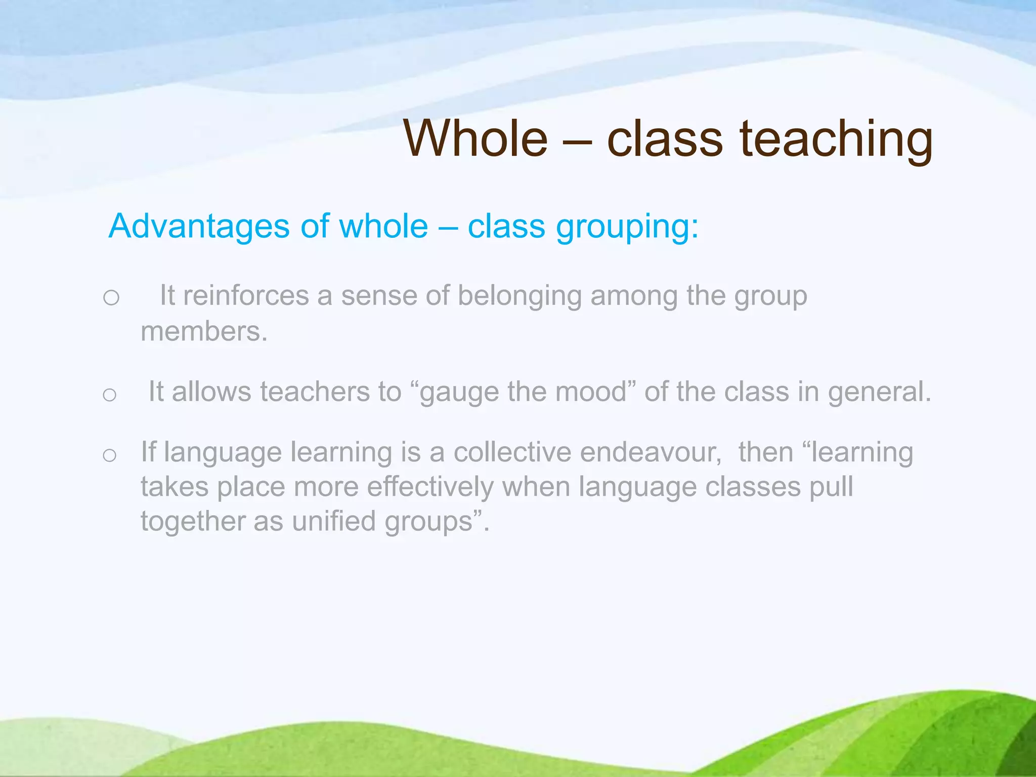 Whole – class teaching
Advantages of whole – class grouping:
o It reinforces a sense of belonging among the group
members.
o It allows teachers to “gauge the mood” of the class in general.
o If language learning is a collective endeavour, then “learning
takes place more effectively when language classes pull
together as unified groups”.
 