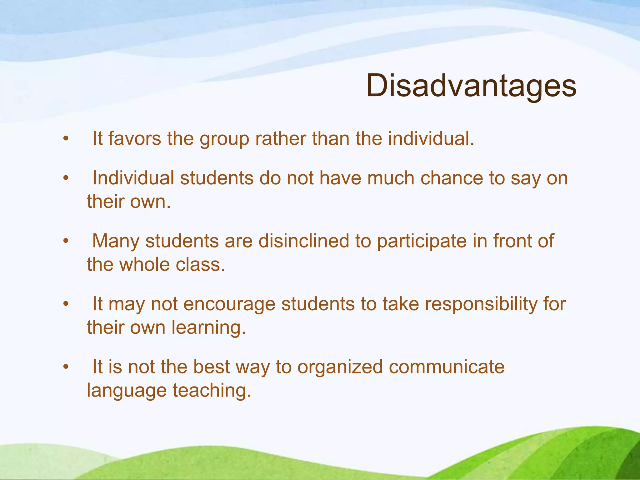 Disadvantages
• It favors the group rather than the individual.
• Individual students do not have much chance to say on
their own.
• Many students are disinclined to participate in front of
the whole class.
• It may not encourage students to take responsibility for
their own learning.
• It is not the best way to organized communicate
language teaching.
 