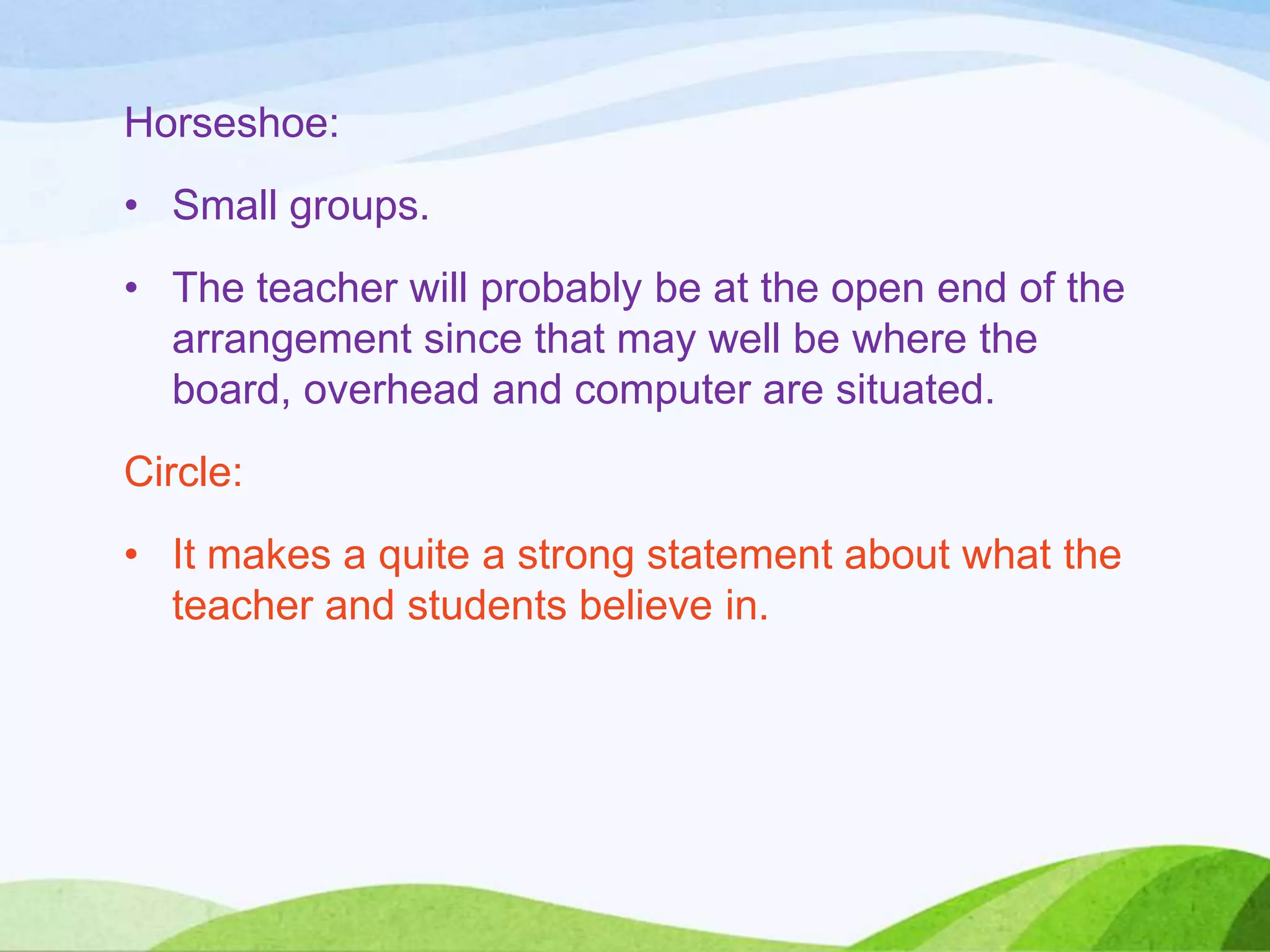 Horseshoe:
• Small groups.
• The teacher will probably be at the open end of the
arrangement since that may well be where the
board, overhead and computer are situated.
Circle:
• It makes a quite a strong statement about what the
teacher and students believe in.
 
