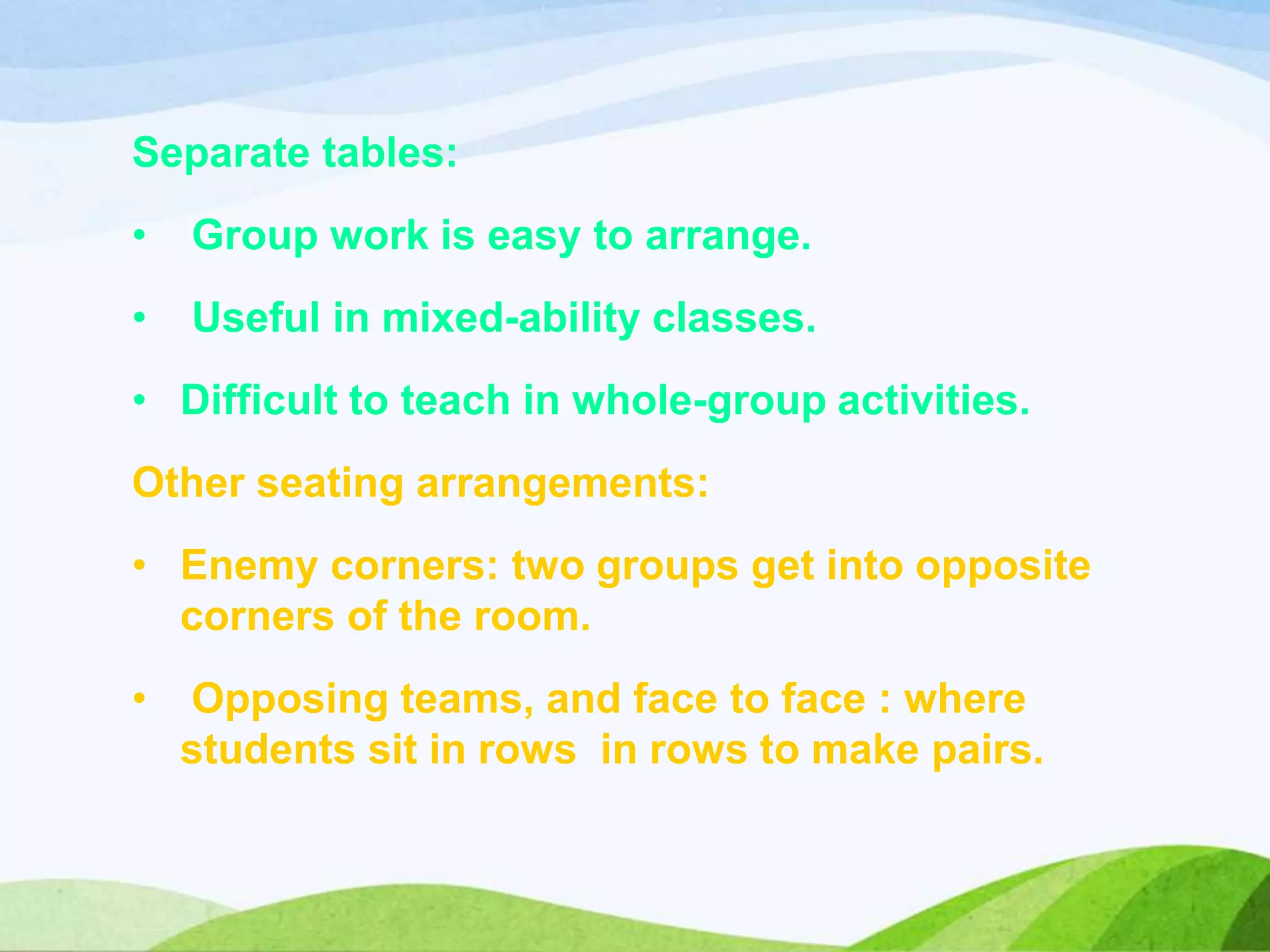 Separate tables:
• Group work is easy to arrange.
• Useful in mixed-ability classes.
• Difficult to teach in whole-group activities.
Other seating arrangements:
• Enemy corners: two groups get into opposite
corners of the room.
• Opposing teams, and face to face : where
students sit in rows in rows to make pairs.
 