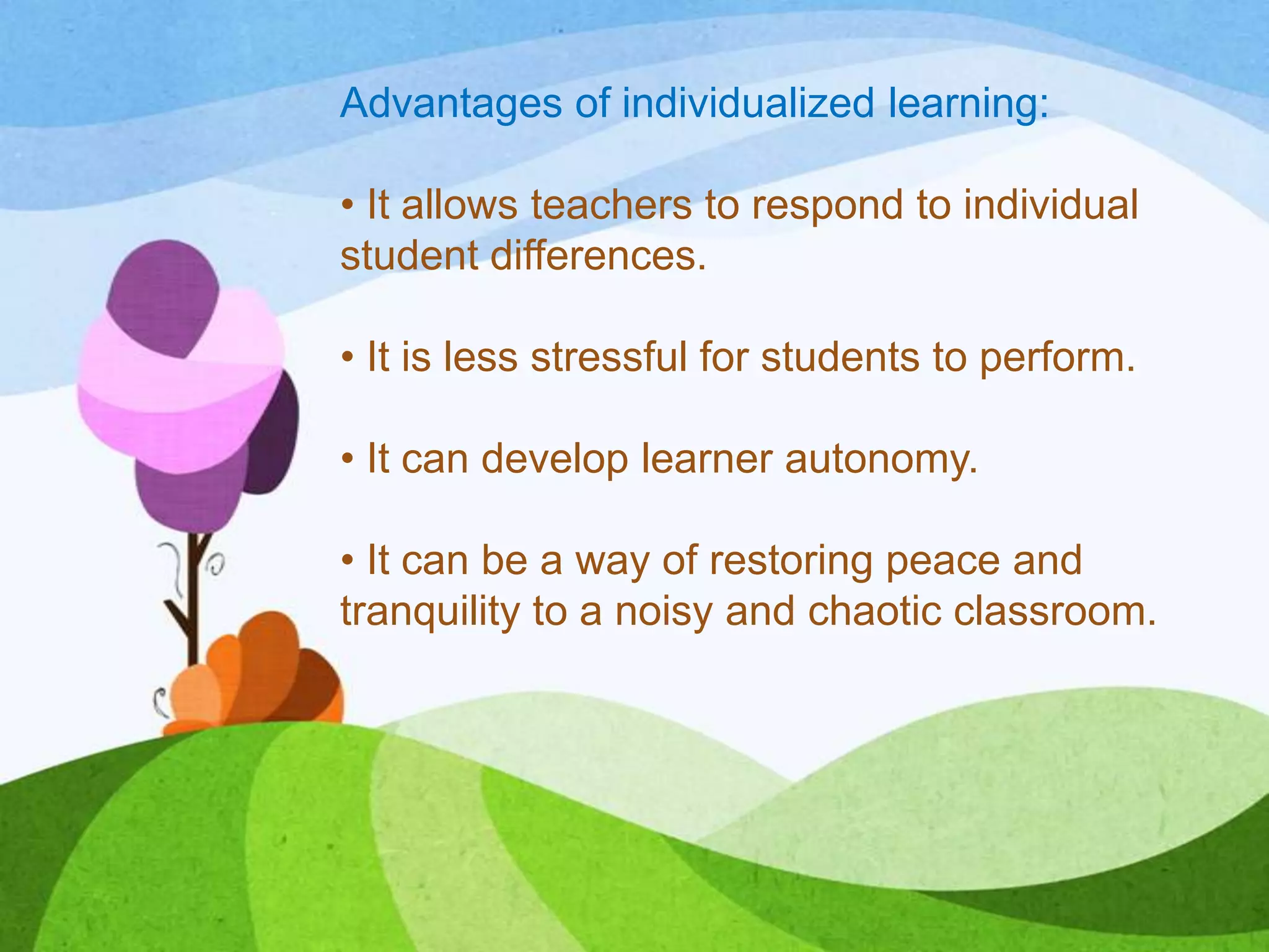 Advantages of individualized learning:
• It allows teachers to respond to individual
student differences.
• It is less stressful for students to perform.
• It can develop learner autonomy.
• It can be a way of restoring peace and
tranquility to a noisy and chaotic classroom.
 