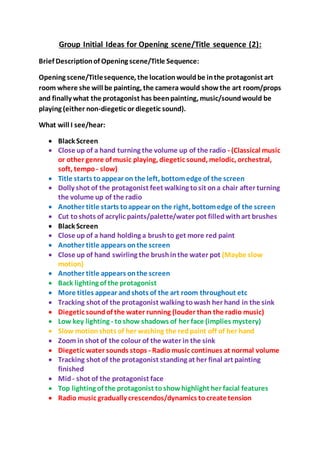 Group Initial Ideas for Opening scene/Title sequence (2):
Brief Descriptionof Opening scene/Title Sequence:
Opening scene/Titlesequence, the locationwouldbe inthe protagonist art
room where she will be painting, the camera would showthe art room/props
and finally what the protagonist has beenpainting, music/soundwould be
playing (either non-diegetic or diegetic sound).
What will I see/hear:
 Black Screen
 Close up of a hand turning the volume up of the radio - (Classical music
or other genre of music playing, diegetic sound, melodic, orchestral,
soft, tempo - slow)
 Title starts toappear on the left, bottomedge of the screen
 Dolly shot of the protagonist feet walking tosit ona chair after turning
the volume up of the radio
 Another title starts toappear on the right, bottomedge of the screen
 Cut toshots of acrylic paints/palette/water pot filledwithart brushes
 Black Screen
 Close up of a hand holding a brushto get more red paint
 Another title appears onthe screen
 Close up of hand swirling the brushinthe water pot (Maybe slow
motion)
 Another title appears onthe screen
 Back lighting of the protagonist
 More titles appear andshots of the art room throughout etc
 Tracking shot of the protagonist walking towash her hand in the sink
 Diegetic soundof the water running (louder than the radio music)
 Low key lighting - toshow shadows of her face (implies mystery)
 Slow motionshots of her washing the redpaint off of her hand
 Zoom in shot of the colour of the water in the sink
 Diegetic water sounds stops - Radiomusic continues at normal volume
 Tracking shot of the protagonist standing at her final art painting
finished
 Mid- shot of the protagonist face
 Top lighting of the protagonist toshowhighlight her facial features
 Radio music gradually crescendos/dynamics tocreatetension
 