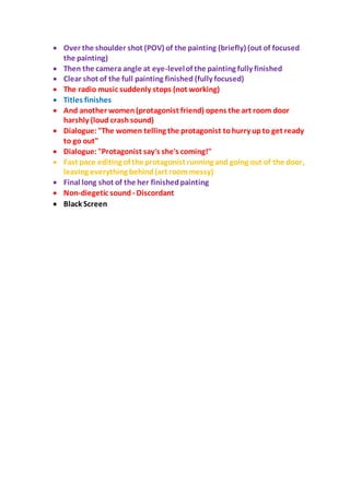  Over the shoulder shot (POV) of the painting (briefly) (out of focused
the painting)
 Then the camera angle at eye-levelof the painting fully finished
 Clear shot of the full painting finished (fully focused)
 The radio music suddenly stops (not working)
 Titles finishes
 And another women (protagonist friend) opens the art room door
harshly (loud crashsound)
 Dialogue:"The women telling the protagonist tohurry up to get ready
to go out"
 Dialogue:"Protagonist say's she's coming!"
 Fast pace editing of the protagonist running and going out of the door,
leaving everything behind(art roommessy)
 Final long shot of the her finishedpainting
 Non-diegetic sound - Discordant
 Black Screen
 