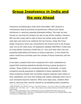 Group Insolvency in India and
the way Ahead
Insolvency and Bankruptcy Code 2016 (hereinafter ‘IBC’) became a
revolutionary step by providing comprehensive, efficient and robust
mechanism in resolving corporate distressed entities. The code not only
focuses on reviving the company but also to pay off the creditors. However,
IBC has still a long road to walk as there are certain areas which are left
wide open and need to be visited by the law framers. Areas like Cross-
border Insolvency which was untouched by the framers prior to Jet Airways
case1
but as the need arose, the legislature adopted UNCITRAL’s model laws
on Cross Border Insolvency (Draft Part Z)2
. One such area which has now
presented itself before the framers is Group Insolvency. In this article the
author would focus primarily upon the concept of Group Insolvency and the
loopholes.
It has been a practice that some companies form other subsidiaries to
expand their business operations thereby forming a group structure or
entities. These entities are connected financially, functionally, or these
companies provide guarantee or collaterals to these subsidiaries. While,
these companies though inter-connected respects separate-entity status of
their subsidiaries, but such inter-linkage still creates challenges when one of
such companies become insolvent. When such cases arise, creditors often
seek to maximize their security interest by consolidating these companies.
1
Rakhi Nargolkar, Cross Border Insolvency- State Bank Of India V. Jet Airways (India) Ltd, Indian Journal Of
Corporate Law And Policy (Jan. 7, 2023), https://ijclp.com/cross-border-insolvency-state-bank-of-india-v-jet-
airways-india-
ltd/#:~:text=The%20landmark%20case%20of%20State,resolution%20plan%20for%20its%20turnaround.
2
Ministry of Corporate Affairs, ‘Overview of Cross-Border Insolvency Framework For Corporate Debtors Under
The Insolvency And Bankruptcy Code, 2016’.
 