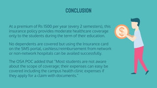 CONCLUSION
At a premium of Rs 1500 per year (every 2 semesters), this
insurance policy provides moderate healthcare coverage
only to the students during the term of their education.
No dependents are covered but using the Insurance card
on the SMS portal, cashless/reimbursement from network
or non-network hospitals can be availed successfully.
The OSA POC added that “Most students are not aware
about the scope of coverage; their expenses can easy be
covered including the campus health clinic expenses if
they apply for a claim with documents.”
 