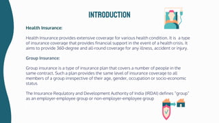 Health Insurance:
Health Insurance provides extensive coverage for various health condition. It is a type
of insurance coverage that provides financial support in the event of a health crisis. It
aims to provide 360-degree and all-round coverage for any illness, accident or injury.
Group Insurance:
Group insurance is a type of insurance plan that covers a number of people in the
same contract. Such a plan provides the same level of insurance coverage to all
members of a group irrespective of their age, gender, occupation or socio-economic
status.
The Insurance Regulatory and Development Authority of India (IRDAI) defines “group”
as an employer-employee group or non-employer-employee group
introduction
 