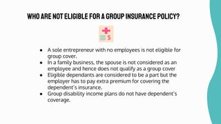● A sole entrepreneur with no employees is not eligible for
group cover.
● In a family business, the spouse is not considered as an
employee and hence does not qualify as a group cover
● Eligible dependants are considered to be a part but the
employer has to pay extra premium for covering the
dependent’s insurance.
● Group disability income plans do not have dependent’s
coverage.
Whoarenoteligibleforagroupinsurancepolicy?
 