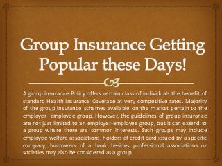 A group insurance Policy offers certain class of individuals the benefit of
standard Health Insurance Coverage at very competitive rates. Majority
of the group insurance schemes available on the market pertain to the
employer- employee group. However, the guidelines of group insurance
are not just limited to an employer-employee group, but it can extend to
a group where there are common interests. Such groups may include
employee welfare associations, holders of credit card issued by a specific
company, borrowers of a bank besides professional associations or
societies may also be considered as a group.
 