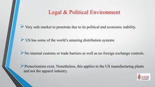 Legal & Political Environment
Very safe market to penetrate due to its political and economic stability.
 US has some of the world’s amazing distribution systems
No internal customs or trade barriers as well as no foreign exchange controls.
Protectionism exist. Nonetheless, this applies to the US manufacturing plants
and not the apparel industry.
 