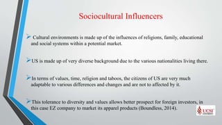 Sociocultural Influencers
 Cultural environments is made up of the influences of religions, family, educational
and social systems within a potential market.
US is made up of very diverse background due to the various nationalities living there.
In terms of values, time, religion and taboos, the citizens of US are very much
adaptable to various differences and changes and are not to affected by it.
This tolerance to diversity and values allows better prospect for foreign investors, in
this case EZ company to market its apparel products (Boundless, 2014).
 