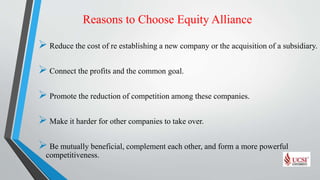Reasons to Choose Equity Alliance
 Reduce the cost of re establishing a new company or the acquisition of a subsidiary.
 Connect the profits and the common goal.
 Promote the reduction of competition among these companies.
 Make it harder for other companies to take over.
 Be mutually beneficial, complement each other, and form a more powerful
competitiveness.
 