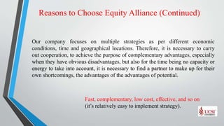 Reasons to Choose Equity Alliance (Continued)
Our company focuses on multiple strategies as per different economic
conditions, time and geographical locations. Therefore, it is necessary to carry
out cooperation, to achieve the purpose of complementary advantages, especially
when they have obvious disadvantages, but also for the time being no capacity or
energy to take into account, it is necessary to find a partner to make up for their
own shortcomings, the advantages of the advantages of potential.
Fast, complementary, low cost, effective, and so on
(it’s relatively easy to implement strategy).
 